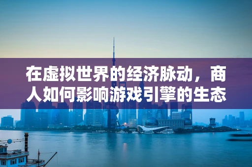 在虚拟世界的经济脉动，商人如何影响游戏引擎的生态平衡？