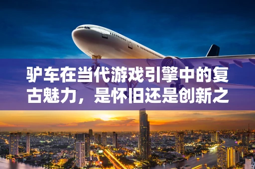 驴车在当代游戏引擎中的复古魅力，是怀旧还是创新之选？