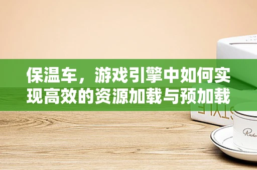 保温车，游戏引擎中如何实现高效的资源加载与预加载？