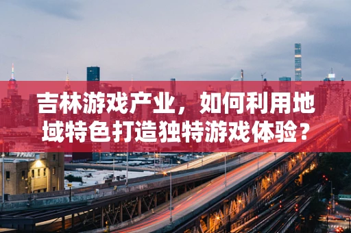 吉林游戏产业，如何利用地域特色打造独特游戏体验？