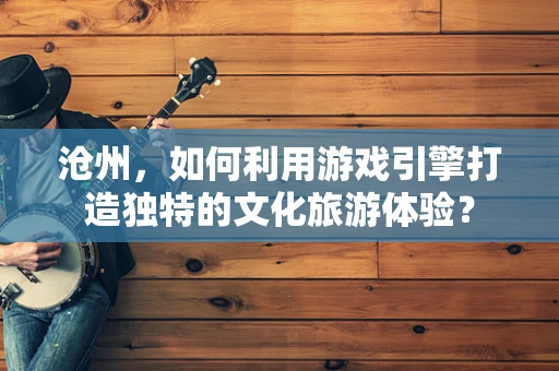沧州，如何利用游戏引擎打造独特的文化旅游体验？