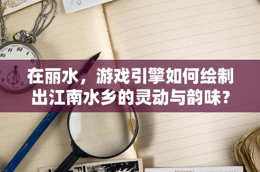 在丽水，游戏引擎如何绘制出江南水乡的灵动与韵味？