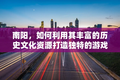 南阳，如何利用其丰富的历史文化资源打造独特的游戏场景？