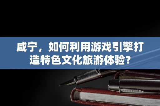 咸宁，如何利用游戏引擎打造特色文化旅游体验？