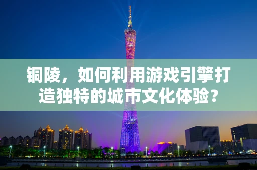 铜陵，如何利用游戏引擎打造独特的城市文化体验？