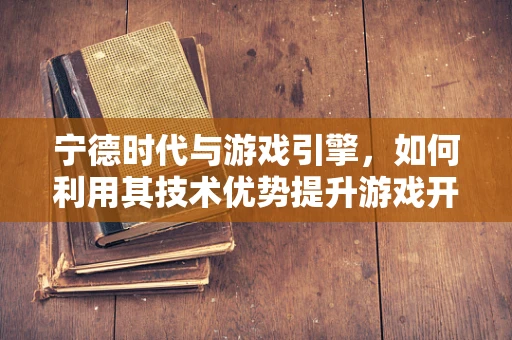 宁德时代与游戏引擎，如何利用其技术优势提升游戏开发效率？